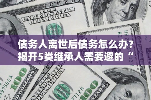 武汉债务人离世后债务怎么办？揭开5类继承人需要避的“坑”