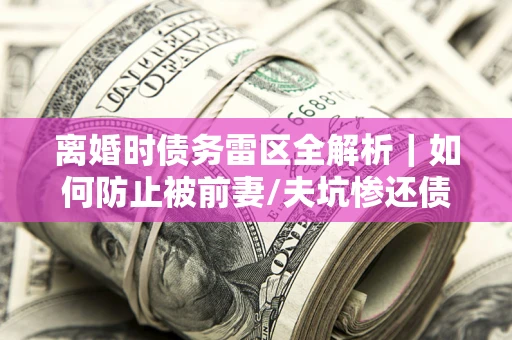 武汉离婚时债务雷区全解析｜如何防止被前妻/夫坑惨还债？